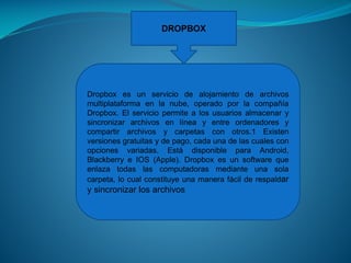 DROPBOX

Dropbox es un servicio de alojamiento de archivos
multiplataforma en la nube, operado por la compañía
Dropbox. El servicio permite a los usuarios almacenar y
sincronizar archivos en línea y entre ordenadores y
compartir archivos y carpetas con otros.1 Existen
versiones gratuitas y de pago, cada una de las cuales con
opciones variadas. Está disponible para Android,
Blackberry e IOS (Apple). Dropbox es un software que
enlaza todas las computadoras mediante una sola
carpeta, lo cual constituye una manera fácil de respaldar

y sincronizar los archivos

 