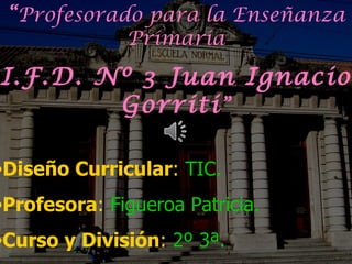 “Profesorado para la Enseñanza
            Primaria

I.F.D. Nº 3 Juan Ignacio
        Gorriti ”

•Diseño Curricular: TIC.
•Profesora: Figueroa Patricia.
•Curso y División: 2º 3ª.
 