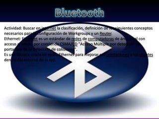 Actividad: Buscar en internet la clasificación, definición de los siguientes conceptos
necesarios para la configuración de Workgroups y un Reuter.
Ethernet: Ethernet es un estándar de redes de computadoras de área local con
acceso al medio por contienda CSMA/CD "Acceso Múltiple por detección de
portadora de la detección de colisiones".
Es una técnica usada en redes Ethernet para mejorar sus prestaciones a los clientes
dentro del entorno de la red.
 