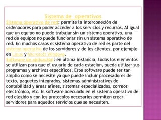 Sistema de operativos
Sistema operativo de red: permite la interconexión de
ordenadores para poder acceder a los servicios y recursos. Al igual
que un equipo no puede trabajar sin un sistema operativo, una
red de equipos no puede funcionar sin un sistema operativo de
red. En muchos casos el sistema operativo de red es parte del
sistema operativo de los servidores y de los clientes, por ejemplo
en Linux y Microsoft Windows.
Software de aplicación: en última instancia, todos los elementos
se utilizan para que el usuario de cada estación, pueda utilizar sus
programas y archivos específicos. Este software puede ser tan
amplio como se necesite ya que puede incluir procesadores de
texto, paquetes integrados, sistemas administrativos de
contabilidad y áreas afines, sistemas especializados, correos
electrónico, etc. El software adecuado en el sistema operativo de
red elegido y con los protocolos necesarios permiten crear
servidores para aquellos servicios que se necesiten.

 