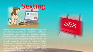 Sexting (contracción de sex y texting) es un anglicismo
para referirse al envío de contenidos eróticos o
pornográficos, por medio de teléfonos móviles.
Comenzó haciendo referencia al envío de SMS de
naturaleza sexual. No sostiene ninguna relación y no
se debe confundir el envío de vídeos de índole
pornográfico con el término "Sexting". Es una práctica
común entre jóvenes, y cada vez más entre
adolescentes.1 También se usa en español sexteo,
como sustantivo, y sextear como verbo.2
 