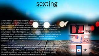 El sexto ha sido un aspecto colateral a los avances tecnológicos en
comunicación que facilitan nuevas formas de interacción social.
Presumiblemente, a lo largo de la historia de los sistemas de comunicación,
siempre se han intercambiado mensajes con contenido sexual. No obstante, las
Nuevas Tecnologías de la Información y la Comunicación (NTIC) permiten la
comunicación mediante imágenes y vídeos, los cuales son intrínsecamente más
explícitos y tienen un mayor impacto. El peligro novedoso del sexting es que ese
material puede ser difundido de forma muy fácil y amplia, de manera que el
remitente inicial pierde totalmente el control sobre la difusión de dichos
contenidos.15 16
Informes del Instituto Federal de Acceso a la Información y Protección de Datos
(IFAI) en México arrojan que 1 de cada 5 menores de edad cibernautas tienen
contacto con un pedófilo; pues a la información que generan o visitan en
internet la consideran como segura, sin considerar los riesgos que puede
generar la información que proporcionan a desconocidos.17
sexting
 