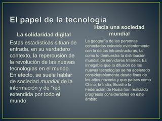 La solidaridad digital
Estas estadísticas sitúan de
entrada, en su verdadero
contexto, la repercusión de
la revolución de las nuevas
tecnologías en el mundo.
En efecto, se suele hablar
de sociedad mundial de la
información y de “red
extendida por todo el
mundo
Hacia una sociedad
mundial
La geografía de las personas
conectadas coincide evidentemente
con la de las infraestructuras, tal
como lo demuestra la distribución
mundial de servidores Internet. Es
innegable que la difusión de las
nuevas tecnologías se ha acelerado
considerablemente desde fines de
los años noventa y que países como
China, la India, Brasil o la
Federación de Rusia han realizado
progresos considerables en este
ámbito
 