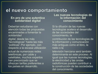 En pro de una autentica
solidaridad digital
Deberían estudiarse con
atención todas las propuestas
encaminadas a fomentar la
solidaridad
digital, desde las más
“tecnológicas” hasta las más
“políticas”.Por ejemplo, con
respecto a la escasa utilización
actual de numerosas redes
telefónicas, por cable y
satelitales, muchos expertos
han preconizado que se
ofrezcan tarifas preferentes a
los países en desarrollo.
Las nuevas tecnologías de
la información del
conocimiento
Si la difusión de las nuevas
tecnologías acelera el desarrollo
de las sociedades del
conocimiento, la
contribución de las tecnologías de
la información y comunicación
más antiguas como el libro, la
radio o la
televisión herciana será también
determinante en este proceso. Al
igual que las nuevas tecnologías,
la electricidad y las ondas
radiofónicas pueden contribuir a
la construcción de las sociedades
del conocimiento.
 