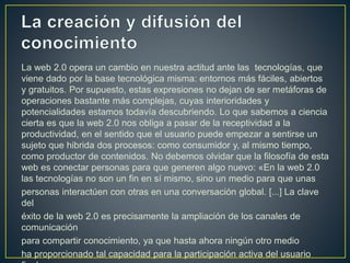 La web 2.0 opera un cambio en nuestra actitud ante las tecnologías, que
viene dado por la base tecnológica misma: entornos más fáciles, abiertos
y gratuitos. Por supuesto, estas expresiones no dejan de ser metáforas de
operaciones bastante más complejas, cuyas interioridades y
potencialidades estamos todavía descubriendo. Lo que sabemos a ciencia
cierta es que la web 2.0 nos obliga a pasar de la receptividad a la
productividad, en el sentido que el usuario puede empezar a sentirse un
sujeto que hibrida dos procesos: como consumidor y, al mismo tiempo,
como productor de contenidos. No debemos olvidar que la filosofía de esta
web es conectar personas para que generen algo nuevo: «En la web 2.0
las tecnologías no son un fin en sí mismo, sino un medio para que unas
personas interactúen con otras en una conversación global. [...] La clave
del
éxito de la web 2.0 es precisamente la ampliación de los canales de
comunicación
para compartir conocimiento, ya que hasta ahora ningún otro medio
ha proporcionado tal capacidad para la participación activa del usuario
 