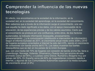 En efecto, nos encontramos en la sociedad de la información, en la
sociedad red, en la sociedad del aprendizaje, en la sociedad del conocimiento.
Bien sabemos que a través de la información surge el conocimiento, una vez
que aquella ha dado significado a los datos, con el apoyo inexcusable de la
educación, de las experiencias previas y de los valores asumidos. Cierto que
el conocimiento se produce por una confluencia, entre otros, de dos factores
sustanciales, la indicada información (búsqueda, procesamiento,
almacenamiento…) y la comunicación (distribución e intercambio de información).
Según el informe Eurostat de 2011, el crecimiento anual medio entre 2008 y 2010
de hogares europeos conectados a Internet ha sido del 4.9%, siendo el crecimiento
de conexiones con banda ancha del 6.1%. Los datos muestran los fuertes
desequilibrios que se dan en los países de la Unión Europea
que, con una media del 70% de hogares con conexión de banda ancha fija, tiene a
Luxemburgo, Noruega, Holanda, Dinamarca y Suecia muy por encima de este
promedio (cerca del 90%), y a países como Grecia, Rumanía y Bulgaria muy por
debajo del 50%. En España cerca del 60% de hogarestienen conexión rápida a
Internet, y algunas de sus Comunidades Autónomas superaron la media europea
de crecimiento anual (4.9%)
 
