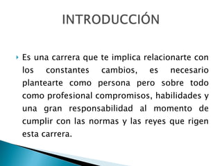 Es una carrera que te implica relacionarte con los constantes cambios, es necesario plantearte como persona pero sobre todo como profesional compromisos, habilidades y una gran responsabilidad al momento de cumplir con las normas y las reyes que rigen esta carrera.