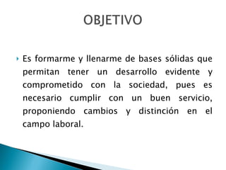 Es formarme y llenarme de bases sólidas que permitan tener un desarrollo evidente y comprometido con la sociedad, pues es necesario cumplir con un buen servicio, proponiendo cambios y distinción en el campo laboral.