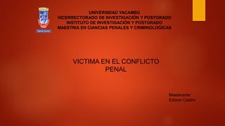 VICTIMA EN EL CONFLICTO
PENAL
UNIVERSIDAD YACAMBÚ
VICERRECTORADO DE INVESTIGACIÓN Y POSTGRADO
INSTITUTO DE INVESTIGACIÓN Y POSTGRADO
MAESTRIA EN CIANCIAS PENALES Y CRIMINOLOGICAS
Maestrante:
Edixon Castro
 