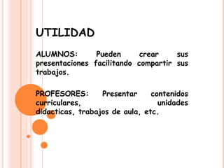 UTILIDAD
ALUMNOS: Pueden crear sus
presentaciones facilitando compartir sus
trabajos.
PROFESORES: Presentar contenidos
curriculares, unidades
didacticas, trabajos de aula, etc.
 