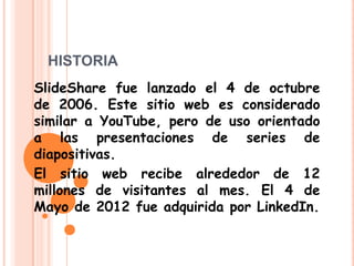 HISTORIA
SlideShare fue lanzado el 4 de octubre
de 2006. Este sitio web es considerado
similar a YouTube, pero de uso orientado
a las presentaciones de series de
diapositivas.
El sitio web recibe alrededor de 12
millones de visitantes al mes. El 4 de
Mayo de 2012 fue adquirida por LinkedIn.
 