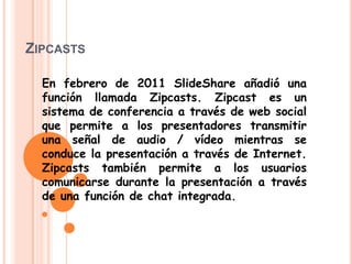 ZIPCASTS
En febrero de 2011 SlideShare añadió una
función llamada Zipcasts. Zipcast es un
sistema de conferencia a través de web social
que permite a los presentadores transmitir
una señal de audio / vídeo mientras se
conduce la presentación a través de Internet.
Zipcasts también permite a los usuarios
comunicarse durante la presentación a través
de una función de chat integrada.
 