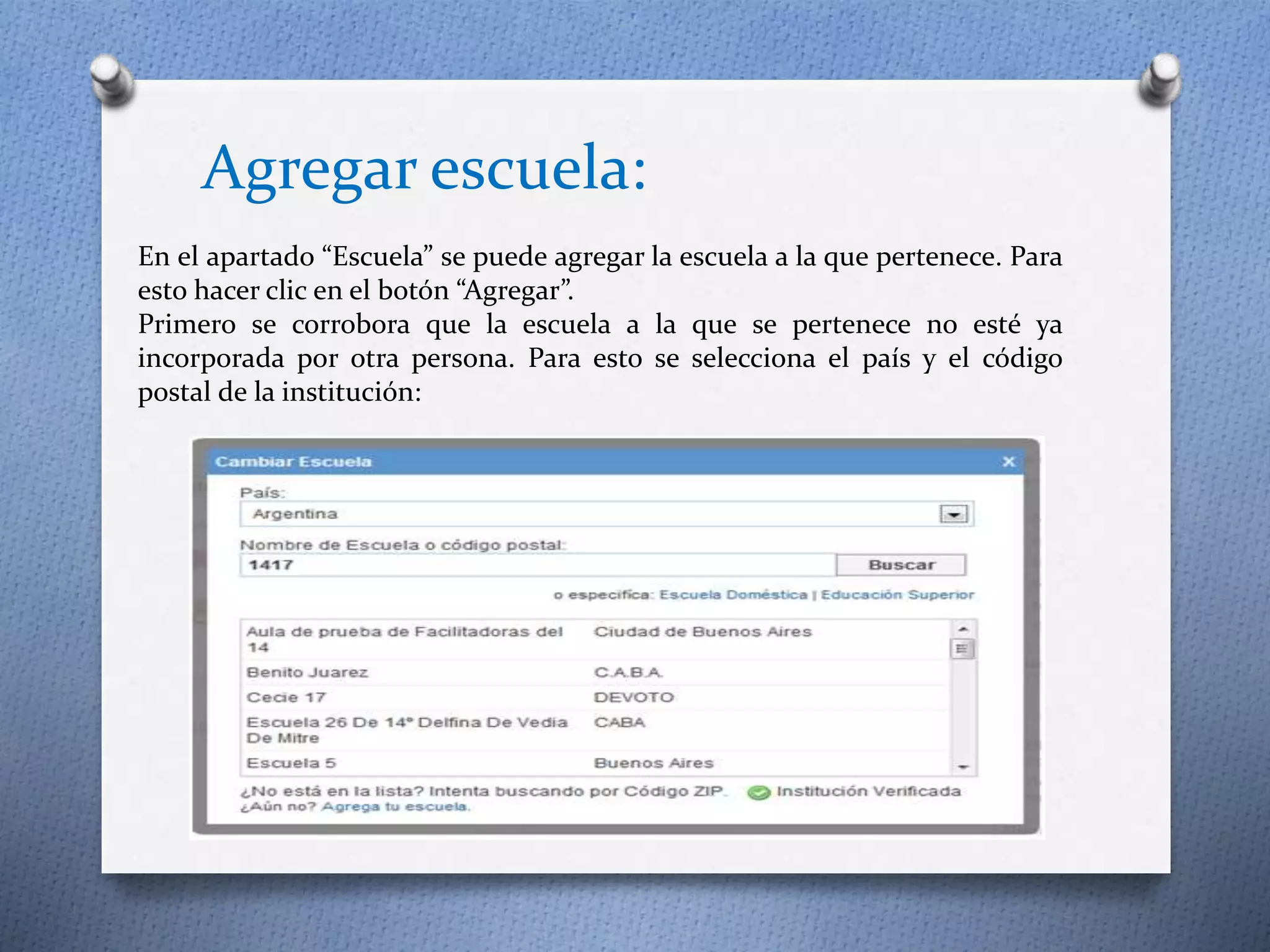 Agregar escuela: 
En el apartado “Escuela” se puede agregar la escuela a la que pertenece. Para 
esto hacer clic en el botón “Agregar”. 
Primero se corrobora que la escuela a la que se pertenece no esté ya 
incorporada por otra persona. Para esto se selecciona el país y el código 
postal de la institución: 
 