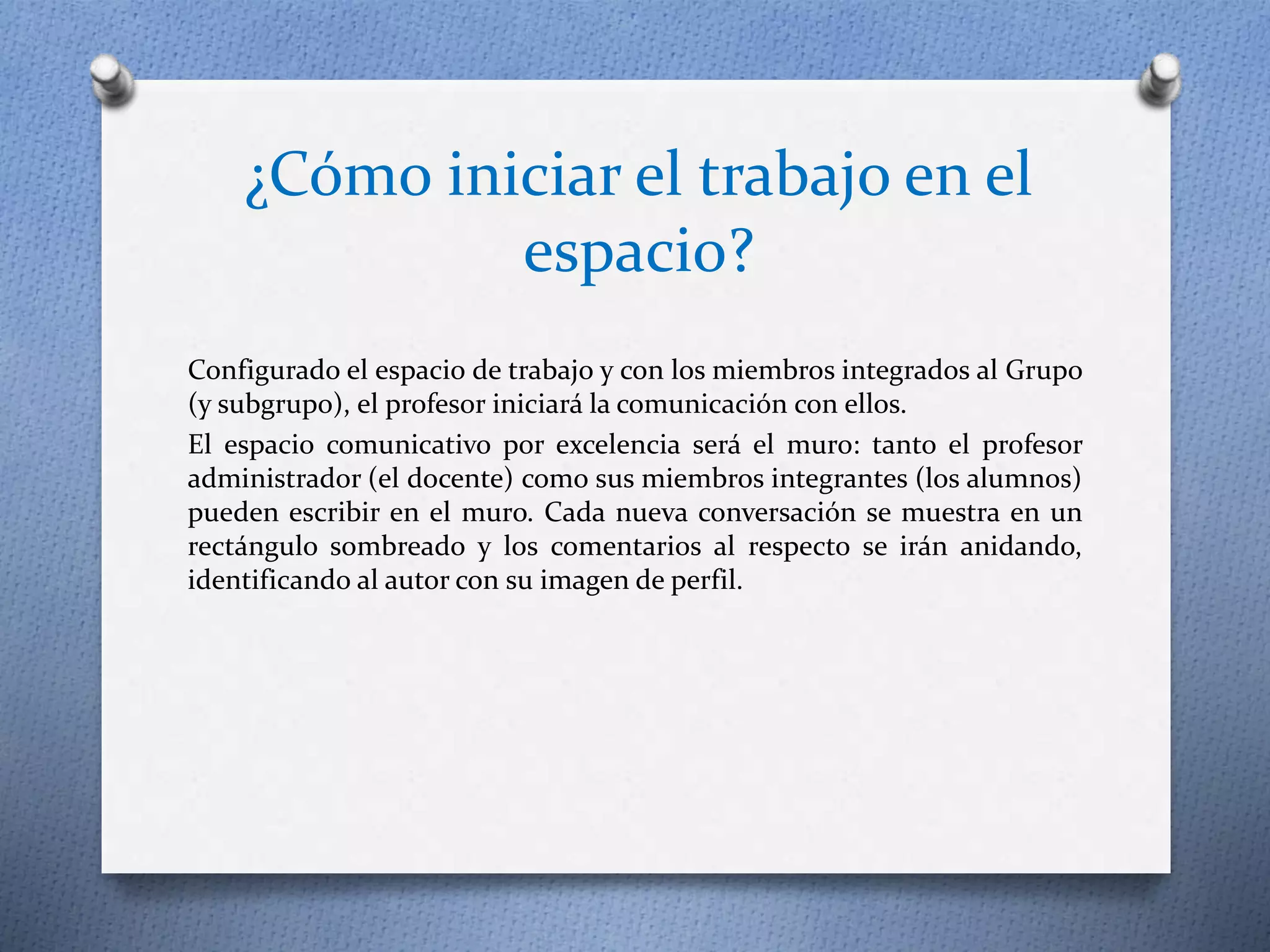 ¿Cómo iniciar el trabajo en el 
espacio? 
Configurado el espacio de trabajo y con los miembros integrados al Grupo 
(y subgrupo), el profesor iniciará la comunicación con ellos. 
El espacio comunicativo por excelencia será el muro: tanto el profesor 
administrador (el docente) como sus miembros integrantes (los alumnos) 
pueden escribir en el muro. Cada nueva conversación se muestra en un 
rectángulo sombreado y los comentarios al respecto se irán anidando, 
identificando al autor con su imagen de perfil. 
 