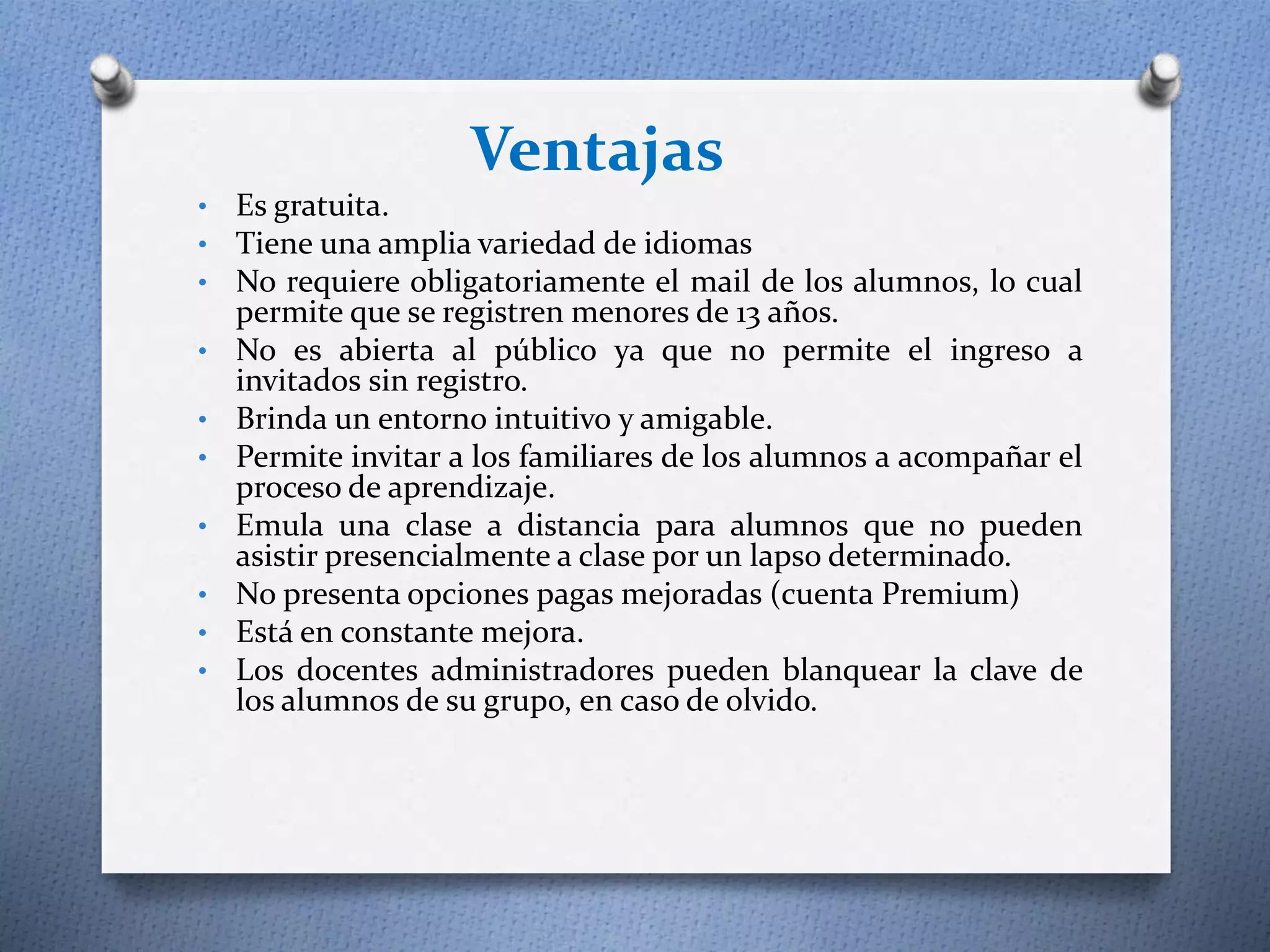 Ventajas 
• Es gratuita. 
• Tiene una amplia variedad de idiomas 
• No requiere obligatoriamente el mail de los alumnos, lo cual 
permite que se registren menores de 13 años. 
• No es abierta al público ya que no permite el ingreso a 
invitados sin registro. 
• Brinda un entorno intuitivo y amigable. 
• Permite invitar a los familiares de los alumnos a acompañar el 
proceso de aprendizaje. 
• Emula una clase a distancia para alumnos que no pueden 
asistir presencialmente a clase por un lapso determinado. 
• No presenta opciones pagas mejoradas (cuenta Premium) 
• Está en constante mejora. 
• Los docentes administradores pueden blanquear la clave de 
los alumnos de su grupo, en caso de olvido. 
 