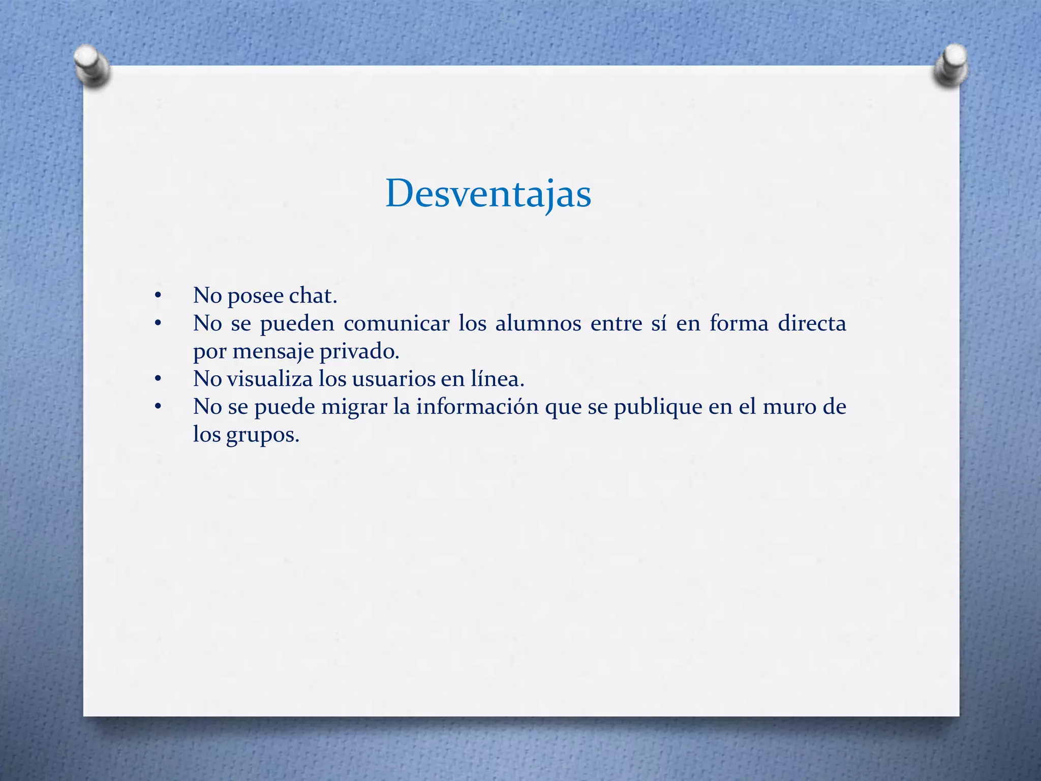 • No posee chat. 
• No se pueden comunicar los alumnos entre sí en forma directa 
por mensaje privado. 
• No visualiza los usuarios en línea. 
• No se puede migrar la información que se publique en el muro de 
los grupos. 
Desventajas 
 