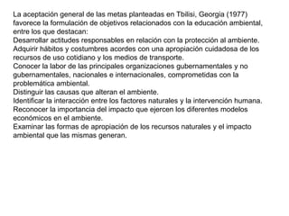 La aceptación general de las metas planteadas en Tbilisi, Georgia (1977)
favorece la formulación de objetivos relacionados con la educación ambiental,
entre los que destacan:
Desarrollar actitudes responsables en relación con la protección al ambiente.
Adquirir hábitos y costumbres acordes con una apropiación cuidadosa de los
recursos de uso cotidiano y los medios de transporte.
Conocer la labor de las principales organizaciones gubernamentales y no
gubernamentales, nacionales e internacionales, comprometidas con la
problemática ambiental.
Distinguir las causas que alteran el ambiente.
Identificar la interacción entre los factores naturales y la intervención humana.
Reconocer la importancia del impacto que ejercen los diferentes modelos
económicos en el ambiente.
Examinar las formas de apropiación de los recursos naturales y el impacto
ambiental que las mismas generan.

 