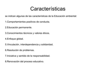 Características
se indican algunas de las características de la Educación ambiental:
1.Comportamientos positivos de conducta.
2.Educación permanente.
3.Conocimientos técnicos y valores éticos.
4.Enfoque global.
5.Vinculación, interdependencia y solidaridad.
6.Resolución de problemas.
7.Iniciativa y sentido de la responsabilidad.
8.Renovación del proceso educativo.

 
