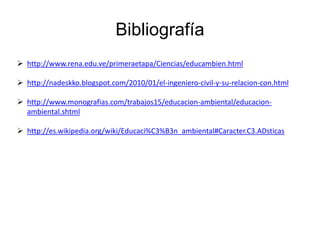 Bibliografía
 http://www.rena.edu.ve/primeraetapa/Ciencias/educambien.html
 http://nadeskko.blogspot.com/2010/01/el-ingeniero-civil-y-su-relacion-con.html
 http://www.monografias.com/trabajos15/educacion-ambiental/educacionambiental.shtml
 http://es.wikipedia.org/wiki/Educaci%C3%B3n_ambiental#Caracter.C3.ADsticas

 