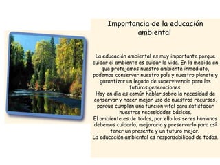 Importancia de la educación
ambiental
La educación ambiental es muy importante porque
cuidar el ambiente es cuidar la vida. En la medida en
que protejamos nuestro ambiente inmediato,
podemos conservar nuestro país y nuestro planeta y
garantizar un legado de supervivencia para las
futuras generaciones.
Hoy en día es común hablar sobre la necesidad de
conservar y hacer mejor uso de nuestros recursos,
porque cumplen una función vital para satisfacer
nuestras necesidades básicas.
El ambiente es de todos, por ello los seres humanos
debemos cuidarlo, mejorarlo y preservarlo para así
tener un presente y un futuro mejor.
La educación ambiental es responsabilidad de todos.

 