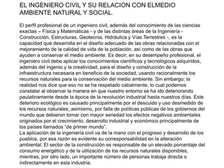 EL INGENIERO CIVIL Y SU RELACION CON ELMEDIO
AMBIENTE NATURAL Y SOCIAL.
El perfil profesional de un ingeniero civil, además del conocimiento de las ciencias
exactas – Física y Matemáticas - y de las distintas áreas de la Ingeniería Construcción, Estructuras, Geotecnia, Hidráulica y Vías Terrestres -, es la
capacidad que desarrolla en el diseño adecuado de las obras relacionadas con el
mejoramiento de la calidad de vida de la población, así como de las obras que
ayuden a conservar el medio ambiente. Es decir; en su desempeño profesional, el
ingeniero civil debe aplicar los conocimientos científicos y tecnológicos adquiridos,
además del ingenio y la creatividad, para el diseño y construcción de la
infraestructura necesaria en beneficio de la sociedad, usando racionalmente los
recursos naturales para la conservación del medio ambiente. Sin embargo; la
realidad nos dice que eso no se ha respetado cabalmente, lo cual podemos
constatar al observar la manera en que nuestro entorno se ha ido deteriorando
paulatinamente desde la época de la revolución industrial hasta nuestros días. Este
deterioro ecológico es causado principalmente por el descuido y uso desmedido de
los recursos naturales; asimismo, por falta de políticas públicas de los gobiernos del
mundo que debieron tomar con mayor seriedad los efectos negativos ambientales
originados por el crecimiento, desarrollo industrial y económico principalmente de
los países llamados “de primer mundo”.
La aplicación de la ingeniería civil va de la mano con el progreso y desarrollo de los
pueblos, por esa razón es evidente su corresponsabilidad en la alteración
ambiental. El sector de la construcción es responsable de un elevado porcentaje del
consumo energético y de la utilización de los recursos naturales disponibles,
mientras, por otro lado, un importante número de personas trabaja directa o
indirectamente en esta industria.

 