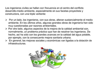 Los ingenieros civiles se hallan con frecuencia en el centro del conflicto
desarrollo-medio ambiente, especialmente en sus facetas proyectista y
constructora, con una triple vertiente:
 Por un lado, los ingenieros, con sus obras, alteran sustancialmente el medio
ambiente. En los últimos años, algunas grandes obras de ingeniería han sido
muy cuestionadas por razones ambientales.
 Por otro lado, algunos aspectos de la mejora de la calidad ambiental son,
normalmente, un problema práctico que han de resolver los ingenieros. De
hecho, así ha sido con los grandes avances en la calidad del agua potable,
por ejemplo, con la consecuente mejora sanitaria urbana.
 En general, las mejoras sociales y económicas van ligadas a la dotación de
infraestructuras.

 