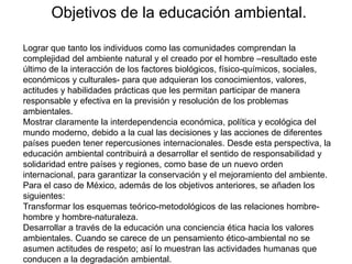 Objetivos de la educación ambiental.
Lograr que tanto los individuos como las comunidades comprendan la
complejidad del ambiente natural y el creado por el hombre –resultado este
último de la interacción de los factores biológicos, físico-químicos, sociales,
económicos y culturales- para que adquieran los conocimientos, valores,
actitudes y habilidades prácticas que les permitan participar de manera
responsable y efectiva en la previsión y resolución de los problemas
ambientales.
Mostrar claramente la interdependencia económica, política y ecológica del
mundo moderno, debido a la cual las decisiones y las acciones de diferentes
países pueden tener repercusiones internacionales. Desde esta perspectiva, la
educación ambiental contribuirá a desarrollar el sentido de responsabilidad y
solidaridad entre países y regiones, como base de un nuevo orden
internacional, para garantizar la conservación y el mejoramiento del ambiente.
Para el caso de México, además de los objetivos anteriores, se añaden los
siguientes:
Transformar los esquemas teórico-metodológicos de las relaciones hombrehombre y hombre-naturaleza.
Desarrollar a través de la educación una conciencia ética hacia los valores
ambientales. Cuando se carece de un pensamiento ético-ambiental no se
asumen actitudes de respeto; así lo muestran las actividades humanas que
conducen a la degradación ambiental.

 