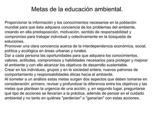 Metas de la educación ambiental.
Proporcionar la información y los conocimientos necesarios en la población
mundial para que ésta adquiera conciencia de los problemas del ambiente,
creando en ella predisposición, motivación, sentido de responsabilidad y
compromiso para trabajar individual y colectivamente en la búsqueda de
soluciones.
Promover una clara conciencia acerca de la interdependencia económica, social,
política y ecológica en áreas urbanas y rurales.
Dar a cada persona las oportunidades para que adquiera los conocimientos,
valores, actitudes, compromisos y habilidades necesarios para proteger y mejorar
el ambiente y con ello alcanzar los objetivos de desarrollo sustentable.
Crear en los individuos, grupos y en la sociedad entera, nuevos patrones de
comportamiento y responsabilidades éticas hacia el ambiente.
Al someter a un análisis estas metas surgen dos aspectos que deben tomarse en
consideración: primero, revisar y profundizar la diferencia entre los objetivos y las
metas que plantean la urgencia de una acción; y, en segundo lugar, preguntarse
qué tipo de acciones se llevarían a la práctica, además de pensar en el cuidado
ambiental y no tanto en quiénes "perderían" o "ganarían" con estas acciones.

 