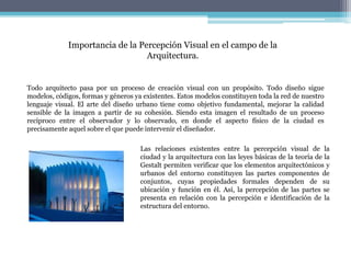 Todo arquitecto pasa por un proceso de creación visual con un propósito. Todo diseño sigue
modelos, códigos, formas y géneros ya existentes. Estos modelos constituyen toda la red de nuestro
lenguaje visual. El arte del diseño urbano tiene como objetivo fundamental, mejorar la calidad
sensible de la imagen a partir de su cohesión. Siendo esta imagen el resultado de un proceso
recíproco entre el observador y lo observado, en donde el aspecto físico de la ciudad es
precisamente aquel sobre el que puede intervenir el diseñador.
Importancia de la Percepción Visual en el campo de la
Arquitectura.
Las relaciones existentes entre la percepción visual de la
ciudad y la arquitectura con las leyes básicas de la teoría de la
Gestalt permiten verificar que los elementos arquitectónicos y
urbanos del entorno constituyen las partes componentes de
conjuntos, cuyas propiedades formales dependen de su
ubicación y función en él. Así, la percepción de las partes se
presenta en relación con la percepción e identificación de la
estructura del entorno.
 