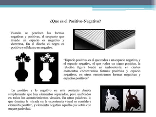 ¿Que es el Positivo-Negativo?
Lo positivo y lo negativo en este contexto denota
simplemente que hay elementos separados, pero unificados
en todos los acontecimientos visuales. En otras palabras, lo
que domina la mirada en la experiencia visual se considera
elemento positivo, y elemento negativo aquello que actúa con
mayor pasividad.
Cuando se perciben las formas
negativas y positivas, el ocupante que
invade un espacio es negativo y
viceversa, En el diseño el negro es
positivo y el blanco es negativo.
“Espacio positivo, es el que rodea a un espacio negativo, y
el espacio negativo, el que rodea un signo positivo, la
relación figura fondo es ambivalente: en ciertos
momentos encontramos formas positivas y espacio
negativos, en otros encontramos formas negativas y
espacios positivos”
 
