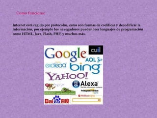 Como funciona:
Internet está regido por protocolos, estos son formas de codificar y decodificar la
información, por ejemplo los navegadores pueden leer lenguajes de programación
como HTML, Java, Flash, PHP, y muchos más.

 