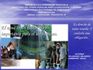 REPÚBLICA BOLIVARIANA DE VENEZUELA MINISTERIO DEL PODER POPULAR PARA LA EDUCACIÓN SUPERIOR UNIVERSIDAD BOLIVARIANA DE VENEZUELA SEDE MONAGAS UNIDAD CURRICULAR:  PROYECTO  IV Es derecho de todos tenerla .Y cuidarla una obligación . El agua es un factor muy importante para el ser humano. AUTORES: VELASQUEZ, MILAGROS ZAMBRANO  DEGXY 