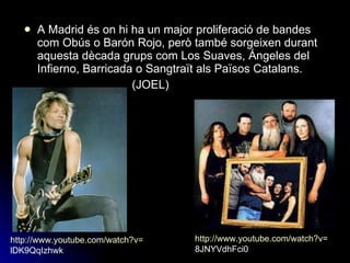 A Madrid és on hi ha un major proliferació de bandes com Obús o Barón Rojo, però també sorgeixen durant aquesta dècada grups com Los Suaves, Ángeles del Infierno, Barricada o Sangtraït als Països Catalans. (JOEL) http:// www.youtube.com / watch?v = 8JNYVdhFci0   http:// www.youtube.com / watch?v = lDK9QqIzhwk   