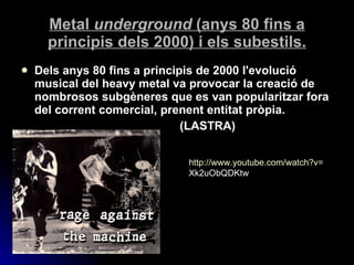 Metal  underground  (anys 80 fins a principis dels 2000) i els subestils. Dels anys 80 fins a principis de 2000 l'evolució musical del heavy metal va provocar la creació de nombrosos subgèneres que es van popularitzar fora del corrent comercial, prenent entitat pròpia.  (LASTRA) http:// www.youtube.com / watch?v = Xk2uObQDKtw   