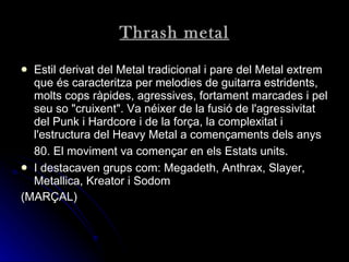 Thrash metal Estil derivat del Metal tradicional i pare del Metal extrem que és caracteritza per melodies de guitarra estridents, molts cops ràpides, agressives, fortament marcades i pel seu so "cruixent". Va néixer de la fusió de l'agressivitat del Punk i Hardcore i de la força, la complexitat i l'estructura del Heavy Metal a començaments dels anys 80. El moviment va començar en els Estats units.   I destacaven grups com: Megadeth, Anthrax, Slayer, Metallica, Kreator i Sodom   (MARÇAL) 