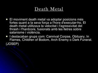 Death Metal El moviment death metal va adoptar posicions més fortes quant a la seva força a l'hora d'executar-ho. El death metal utilitzava la velocitat i l'agressivitat del thrash i l'hardcore, fusionats amb les lletres sobre satanisme i violència.   I destacaban grups com:  Cannival Corpse, Obituary, In Flames, Children of Bodom, Arch Enemy o Dark Funeral.   (JOSEP) 