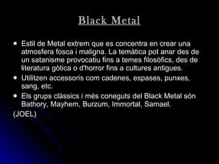 Black Metal Estil de Metal extrem que es concentra en crear una atmosfera fosca i maligna. La temàtica pot anar des de un satanisme provocatiu fins a temes filosòfics, des de literatura gòtica o d'horror fins a cultures antigues . Utilitzen accessoris com cadenes, espases, punxes, sang, etc . Els grups clàssics i més coneguts del Black Metal són Bathory, Mayhem, Burzum, Immortal, Samael.  (JOEL) 