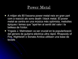 Power Metal A mitjan els 80 l'escena power metal neix en gran part com a reacció als sons death i black metal. El power metal se centra en una música més optimista, melodies èpiques i temes que "apel·len al sentit del valor i la bellesa de l'oïdor.   Yngwie J. Malmsteen va ser crucial en la popularització del gènere de guitarra elèctrica ultra ràpid. Rhapsody of Fire, Nightwish o Sonata Arctica utilitzen una base de teclats   