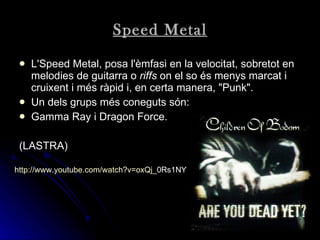 Speed Metal L'Speed Metal, posa l'èmfasi en la velocitat, sobretot en melodies de guitarra o  riffs  on el so és menys marcat i cruixent i més ràpid i, en certa manera, "Punk". Un dels grups més coneguts són: Gamma Ray i Dragon Force.  (LASTRA) http:// www.youtube.com / watch?v = oxQj _ 0Rs1NY   
