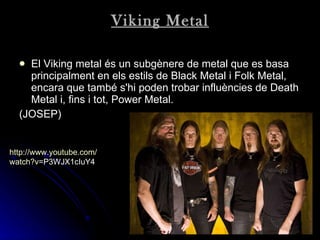 Viking Metal El Viking metal és un subgènere de metal que es basa principalment en els estils de Black Metal i Folk Metal, encara que també s'hi poden trobar influències de Death Metal i, fins i tot, Power Metal. (JOSEP) http:// www.youtube.com / watch?v = P3WJX1cIuY4   