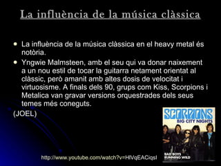 La influència de la música clàssica La influència de la música clàssica en el heavy metal és notòria.  Yngwie Malmsteen, amb el seu qui va donar naixement a un nou estil de tocar la guitarra netament orientat al clàssic, però amanit amb altes dosis de velocitat i virtuosisme. A finals dels 90, grups com Kiss, Scorpions i Metalica van gravar versions orquestrades dels seus temes més coneguts.   (JOEL) http:// www.youtube.com / watch?v = HlVqEACiqsI   