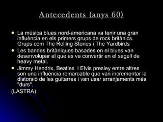 Antecedents (anys 60) La música blues nord-americana va tenir una gran influència en els primers grups de rock britànics. Grups com The Rolling Stones i The Yardbirds   Les bandes britàniques basades en el blues van desenvolupar el que es va convertir en el segell de heavy metal. Jimmy Hendrix, Beatles  i Elvis presley entre altres son una influència remarcable que van incrementar la distorsió de les guitarres i van usar arranjaments més "durs". (LASTRA) 