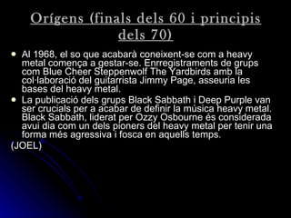 Orígens (finals dels 60 i principis dels 70) Al 1968, el so que acabarà coneixent-se com a heavy metal comença a gestar-se. Enrregistraments de grups com Blue Cheer Steppenwolf The Yardbirds amb la col·laboració del guitarrista Jimmy Page, asseuria les bases del heavy metal . La publicació dels grups Black Sabbath i Deep Purple van ser crucials per a acabar de definir la música heavy metal. Black Sabbath, liderat per Ozzy Osbourne és considerada avui dia com un dels pioners del heavy metal per tenir una forma més agressiva i fosca en aquells temps . (JOEL) 