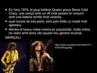 En l'any 1974, el grup britànic Queen grava Stone Cold Crazy, una cançó amb un riff molt pesant en conjunt amb una bateria també molt violenta.  qual consta de tres parts, sent part d'ells un metal molt agressiu. Mentre el heavy metal creixia en popularitat, molts crítics no veien amb bons ulls aquest nou gènere musical. (MARÇAL) http:// www.youtube.com / watch?v = HTO7WVxjz3A ç 