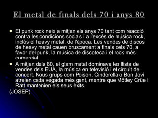 El metal de finals dels 70 i anys 80 El punk rock neix a mitjan els anys 70 tant com reacció contra les condicions socials i a l'excés de música rock, inclòs el heavy metal, de l'època. Les vendes de discos de heavy metal cauen bruscament a finals dels 70, a favor del punk, la música de discoteca i el rock més comercial.   A mitjan dels 80, el glam metal dominava les llista de vendes dels EUA, la música en televisió i el circuit de concert. Nous grups com Poison, Cinderella o Bon Jovi atreien cada vegada més gent, mentre que Mötley Crüe i Ratt mantenien els seus èxits.  (JOSEP) 