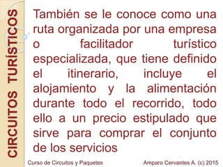 También se le conoce como una
ruta organizada por una empresa
o facilitador turístico
especializada, que tiene definido
el itinerario, incluye el
alojamiento y la alimentación
durante todo el recorrido, todo
ello a un precio estipulado que
sirve para comprar el conjunto
de los servicios
CIRCUITOSTURÍSTICOS
Amparo Cervantes A. (c) 2015Curso de Circuitos y Paquetes
 