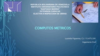 COMPUTOS METRICOS
REPÚBLICA BOLIVARIANA DE VENEZUELA
INSTITUTO UNIVERSITARIO POLITÉCNICO
“SANTIAGO MARIÑO”
EXTENSIÓN CARACAS
ELECTIVA II INSPECCION DE OBRAS
Lusmila Figueroa, C.I: 15.475.591
Ingeniería Civil
 