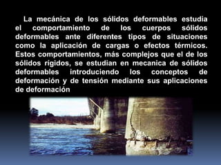 La mecánica de los sólidos deformables estudia
el comportamiento de los cuerpos sólidos
deformables ante diferentes tipos de situaciones
como la aplicación de cargas o efectos térmicos.
Estos comportamientos, más complejos que el de los
sólidos rígidos, se estudian en mecanica de sólidos
deformables introduciendo los conceptos de
deformación y de tensión mediante sus aplicaciones
de deformación
 