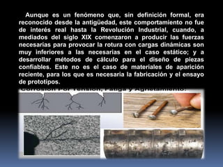 Aunque es un fenómeno que, sin definición formal, era
reconocido desde la antigüedad, este comportamiento no fue
de interés real hasta la Revolución Industrial, cuando, a
mediados del siglo XIX comenzaron a producir las fuerzas
necesarias para provocar la rotura con cargas dinámicas son
muy inferiores a las necesarias en el caso estático; y a
desarrollar métodos de cálculo para el diseño de piezas
confiables. Este no es el caso de materiales de aparición
reciente, para los que es necesaria la fabricación y el ensayo
de prototipos.
 