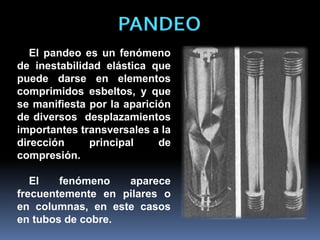 PANDEO
El pandeo es un fenómeno
de inestabilidad elástica que
puede darse en elementos
comprimidos esbeltos, y que
se manifiesta por la aparición
de diversos desplazamientos
importantes transversales a la
dirección principal de
compresión.
El fenómeno aparece
frecuentemente en pilares o
en columnas, en este casos
en tubos de cobre.
 